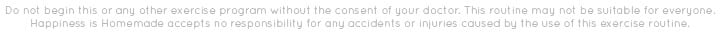happiness is homemade accepts no responsibility of accidents or injuries incurred during this fitness routine. do not perform this fitness routine without consult of your doctor.